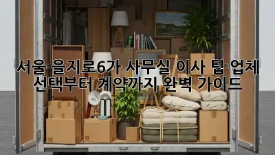 서울 을지로6가 사무실 이사 팁: 업체 선택부터 계약까지 완벽 가이드